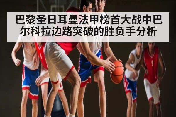巴黎圣日耳曼法甲榜首大战中巴尔科拉边路突破的胜负手分析